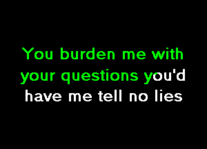 You burden me with

your questions you'd
have me tell no lies