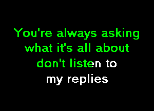 You're always asking
what it's all about

don't listen to
my replies