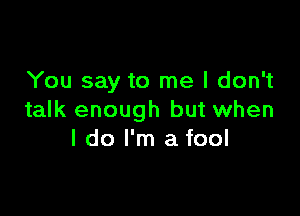 You say to me I don't

talk enough but when
I do I'm a fool