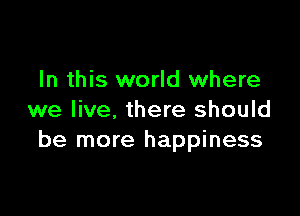 In this world where

we live, there should
be more happiness