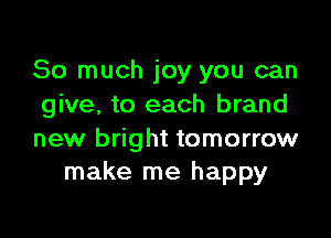 So much joy you can
give, to each brand

new bright tomorrow
make me happy