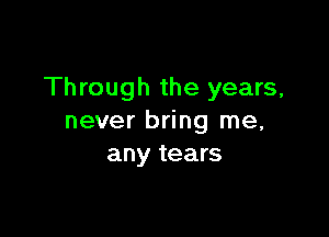 Through the years,

never bring me,
any tears