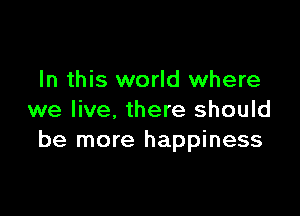 In this world where

we live, there should
be more happiness