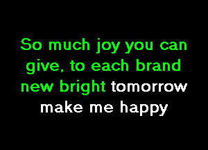 So much joy you can
give, to each brand

new bright tomorrow
make me happy