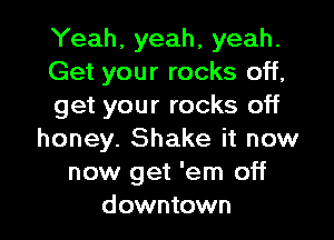 Yeah, yeah, yeah.
Get your rocks off,
get your rocks off

honey. Shake it now
now get 'em off
downtown