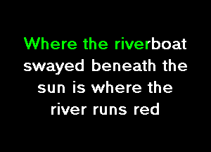 Where the riverboat
swayed beneath the

sun is where the
river runs red
