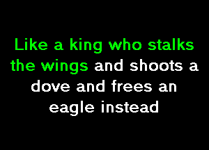 Like a king who stalks
the wings and shoots a
dove and frees an
eagle instead