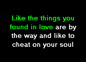 Like the things you
found in love are by

the way and like to
cheat on your soul
