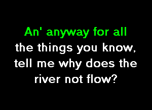 An' anyway for all
the things you know,

tell me why does the
river not flow?