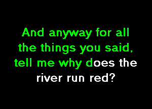 And anyway for all
the things you said,

tell me why does the
river run red?