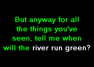 But anyway for all
the things you've

seen. tell me when
will the river run green?