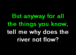 But anyway for all
the things you know,

tell me why does the
river not flow?