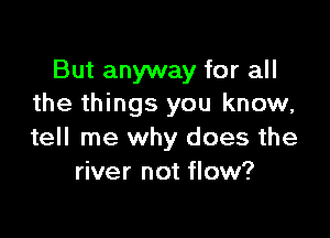 But anyway for all
the things you know,

tell me why does the
river not flow?