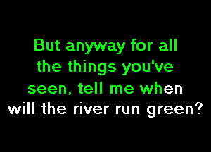 But anyway for all
the things you've

seen. tell me when
will the river run green?