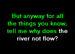 But anyway for all
the things you know,

tell me why does the
river not flow?