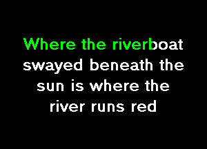 Where the riverboat
swayed beneath the

sun is where the
river runs red