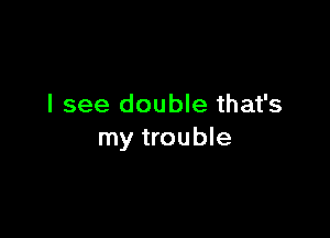 I see double that's

my trouble