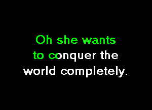 Oh she wants

to conquer the
world completely.
