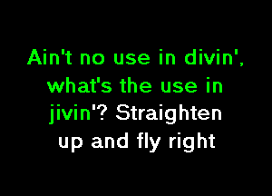 Ain't no use in divin',
what's the use in

jivin'? Straighten
up and fly right