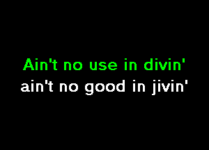 Ain't no use in divin'

ain't no good in jivin'