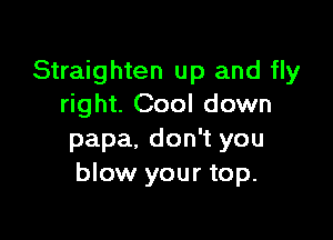 Straighten up and fly
right. Cool down

papa, don't you
blow your top.