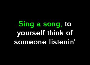 Sing a song, to

yourself think of
someone Iistenin'