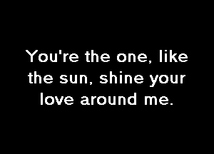 You're the one, like

the sun. shine your
love around me.
