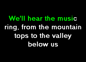 We'll hear the music
ring, from the mountain

tops to the valley
below us