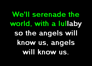 We'll serenade the
world, with a lullaby

so the angels will
know us. angels
will know us.