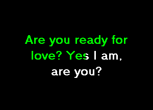 Are you ready for

love? Yes I am,
are you?