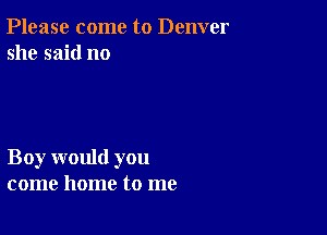 Please come to Denver
she said no

Boy would you
come home to me