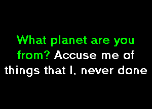 What planet are you

from? Accuse me of
things that I, never done