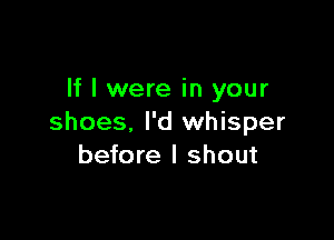 If I were in your

shoes, I'd whisper
before I shout