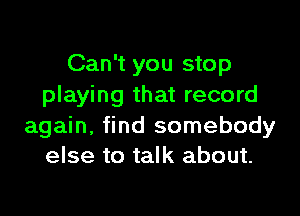 Can't you stop
playing that record

again, find somebody
else to talk about.