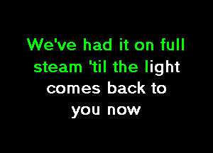 We've had it on full
steam 'til the light

comes back to
you now