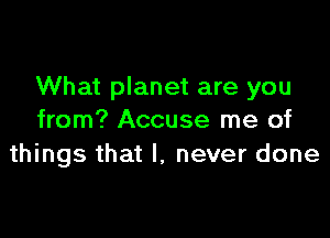 What planet are you

from? Accuse me of
things that I, never done