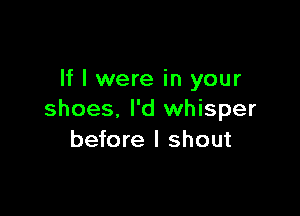 If I were in your

shoes, I'd whisper
before I shout