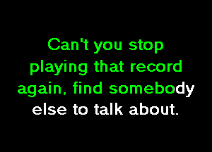 Can't you stop
playing that record

again, find somebody
else to talk about.