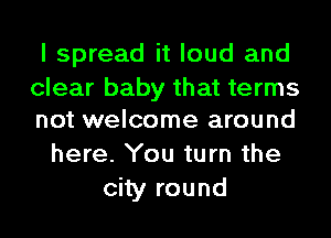 I spread it loud and

clear baby that terms
not welcome around

here. You turn the
city round