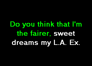 Do you think that I'm

the fairer, sweet
dreams my L.A. Ex.