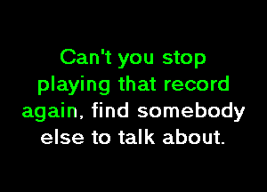 Can't you stop
playing that record

again, find somebody
else to talk about.