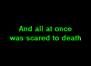 And all at once

was scared to death
