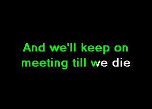 And we'll keep on

meeting till we die