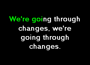 We're going through
changes, we're

going through
changes.