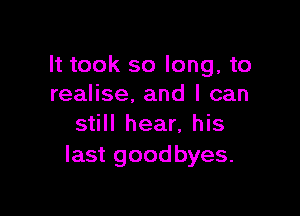 It took so long, to
realise, and I can

still hear, his
last good byes.