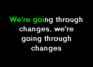 We're going through
changes, we're

going through
changes