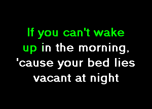 If you can't wake
up in the morning,

'cause your bed lies
vacant at night