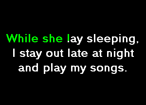 While she lay sleeping,

I stay out late at night
and play my songs.