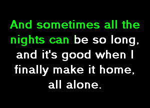 And sometimes all the
nights can be so long,
and it's good when I
finally make it home,
all alone.