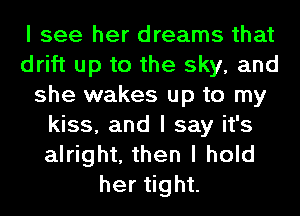 I see her dreams that
drift up to the sky, and
she wakes up to my
kiss, and I say it's
alright, then I hold
herIght